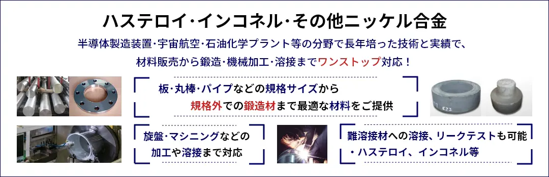 ハステロイ･インコネル･その他ニッケル合金 半導体製造装置･宇宙航空･石油化学プラント等の分野で長年培った技術と実績で、材料販売から鍛造･機械加工･溶接までワンストップ対応！　板･丸棒･パイプなどの規格サイズから規格外での鍛造材まで最適な材料をご提供 旋盤･マシニングなどの加工や溶接まで対応 難溶接材への溶接、リークテストも可能 ・ハステロイ、インコネル等