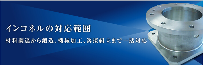 インコネルの対応範囲 - 材料調達から鍛造、機械加工、溶接組立まで一括対応